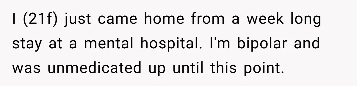 I (21f) just came home from a week long stay at a mental hospital. I'm bipolar and was unmedicated up until this point.