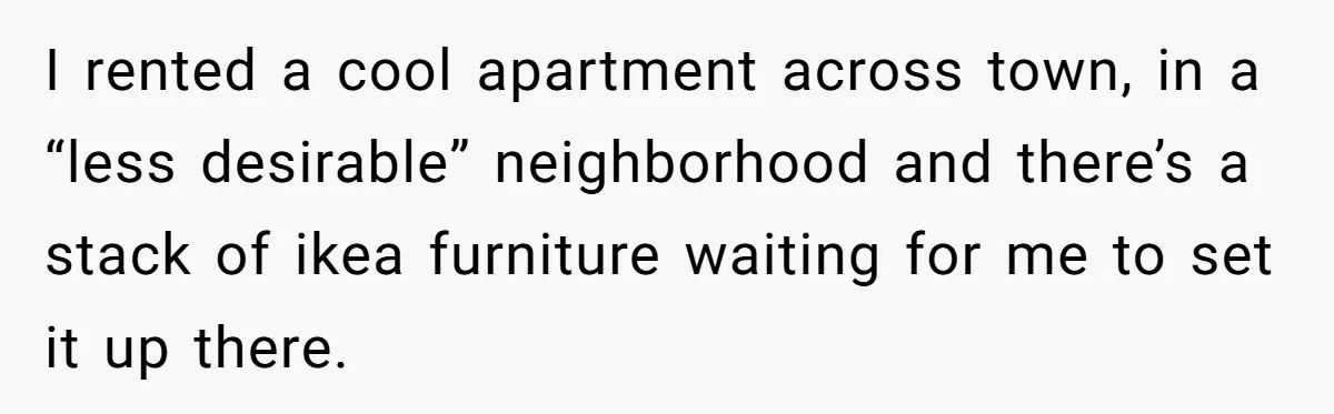Husband Leaves Wife, Buys Cheap Apartment, Says He’s Happier Than Ever I rented a cool apartment across town, in a “less desirable” neighborhood and there’s a stack of ikea furniture waiting for me to set it up there.