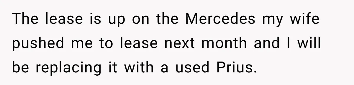Husband Leaves Wife, Buys Cheap Apartment, Says He’s Happier Than Ever The lease is up on the Mercedes my wife pushed me to lease next month and I will be replacing it with a used Prius.