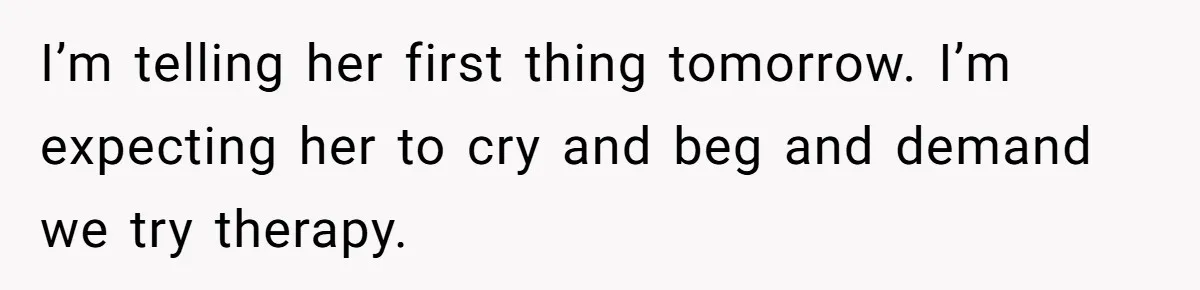 Husband Leaves Wife, Buys Cheap Apartment, Says He’s Happier Than Ever I’m telling her first thing tomorrow. I’m expecting her to cry and beg and demand we try therapy.