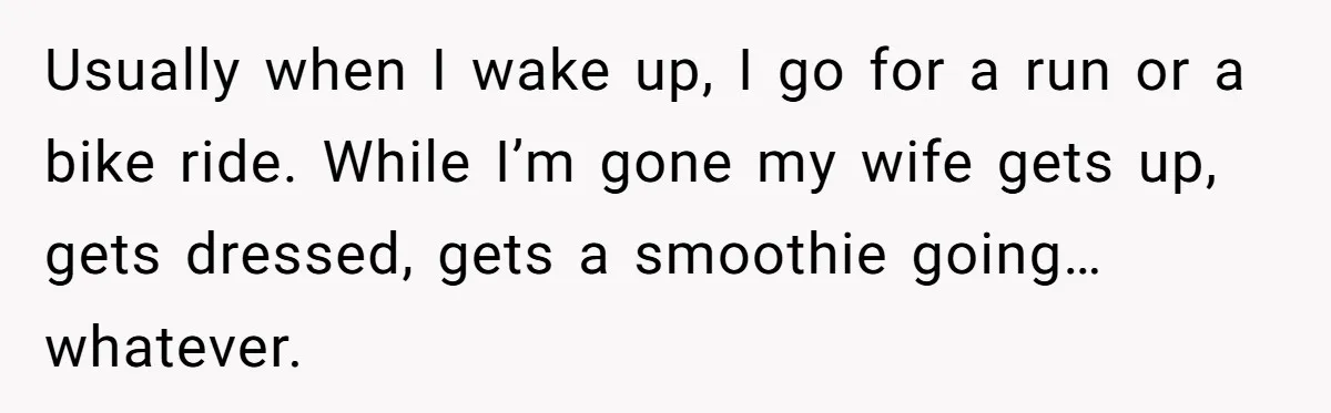 Husband Leaves Wife, Buys Cheap Apartment, Says He’s Happier Than Ever Usually when I wake up, I go for a run or a bike ride. While I’m gone my wife gets up, gets dressed, gets a smoothie going… whatever.