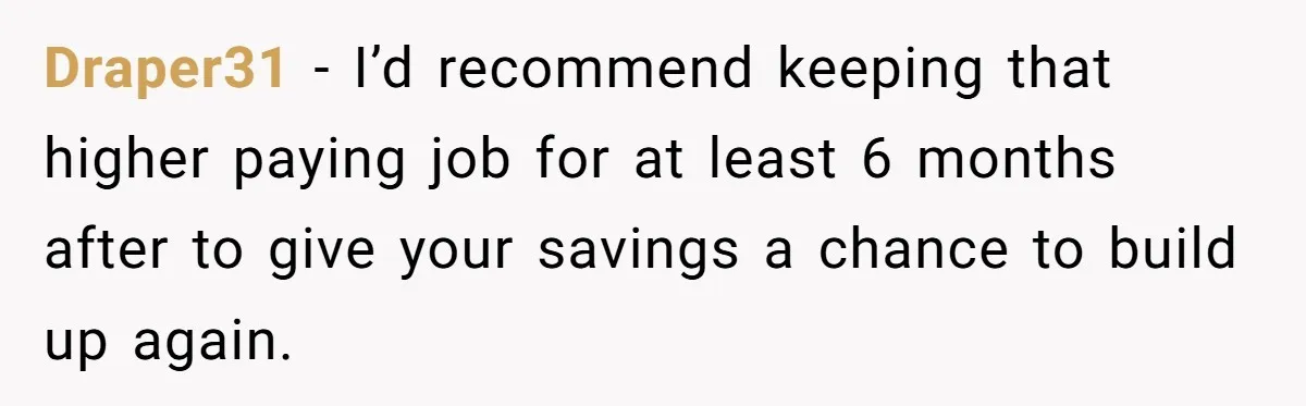 Husband Leaves Wife, Buys Cheap Apartment, Says He’s Happier Than Ever Draper31 − I’d recommend keeping that higher paying job for at least 6 months after to give your savings a chance to build up again.