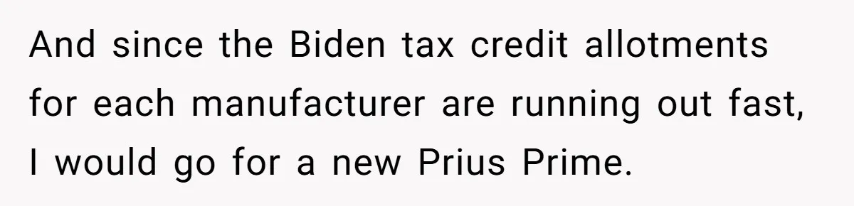Husband Leaves Wife, Buys Cheap Apartment, Says He’s Happier Than Ever And since the Biden tax credit allotments for each manufacturer are running out fast, I would go for a new Prius Prime.