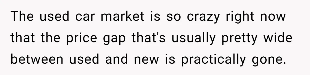 Husband Leaves Wife, Buys Cheap Apartment, Says He’s Happier Than Ever The used car market is so crazy right now that the price gap that's usually pretty wide between used and new is practically gone.