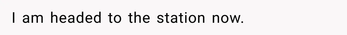 I am headed to the station now.