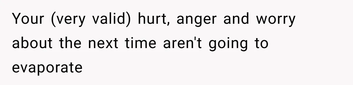 Your (very valid) hurt, anger and worry about the next time aren't going to evaporate