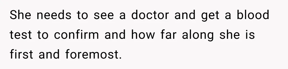 Mother Threatens Pregnant Teen Girlfriend's Family With Intentions To Give Up Her Baby She needs to see a doctor and get a blood test to confirm and how far along she is first and foremost.