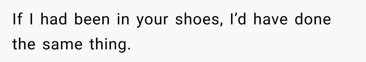 If I had been in your shoes, I’d have done the same thing.