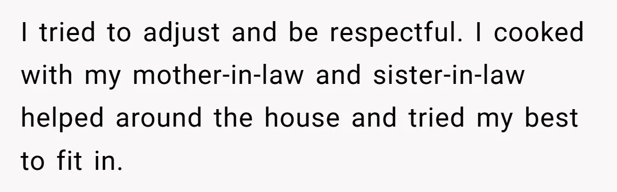 Wife Secretly Tracks Husband Choosing His Mother Over Her In Family Home I tried to adjust and be respectful. I cooked with my mother-in-law and sister-in-law helped around the house and tried my best to fit in.