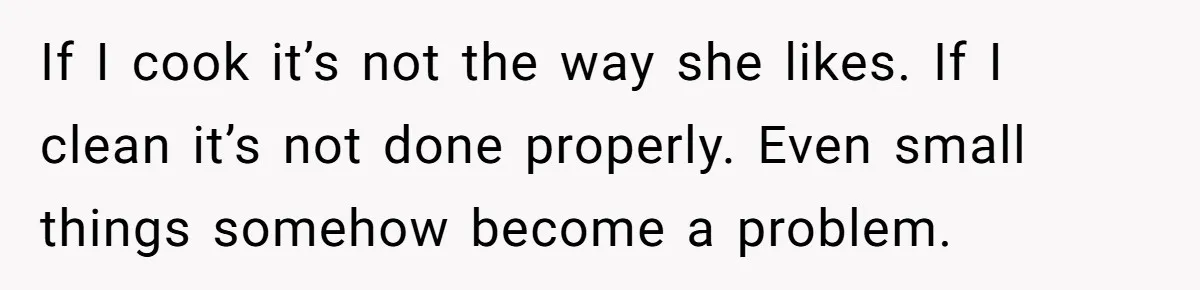 Wife Secretly Tracks Husband Choosing His Mother Over Her In Family Home If I cook it’s not the way she likes. If I clean it’s not done properly. Even small things somehow become a problem.