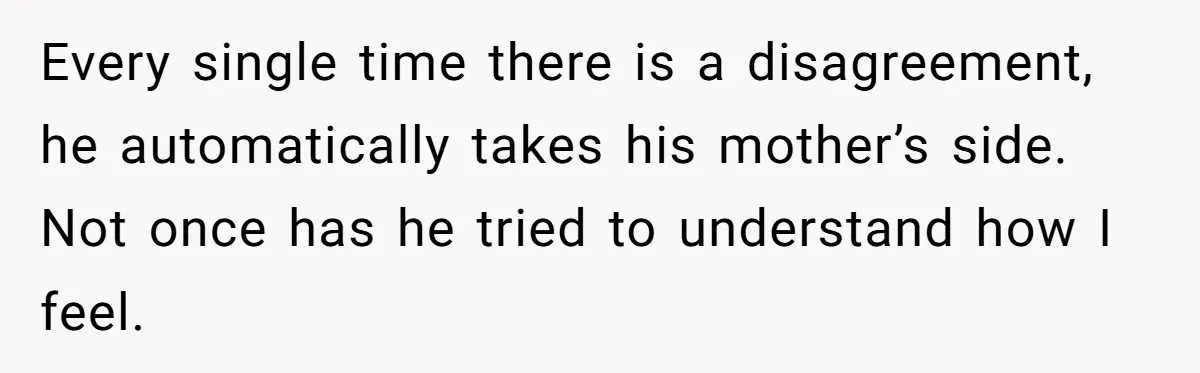 Wife Secretly Tracks Husband Choosing His Mother Over Her In Family Home Every single time there is a disagreement, he automatically takes his mother’s side. Not once has he tried to understand how I feel.