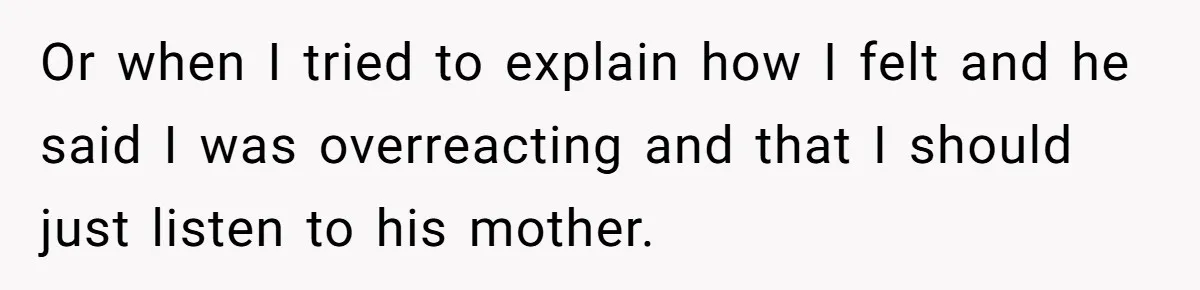 Wife Secretly Tracks Husband Choosing His Mother Over Her In Family Home Or when I tried to explain how I felt and he said I was overreacting and that I should just listen to his mother.