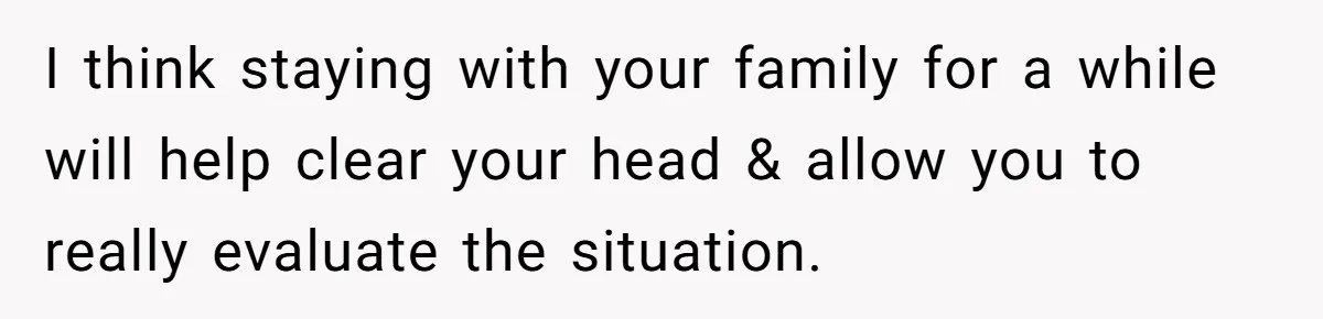 Wife Secretly Tracks Husband Choosing His Mother Over Her In Family Home I think staying with your family for a while will help clear your head & allow you to really evaluate the situation.
