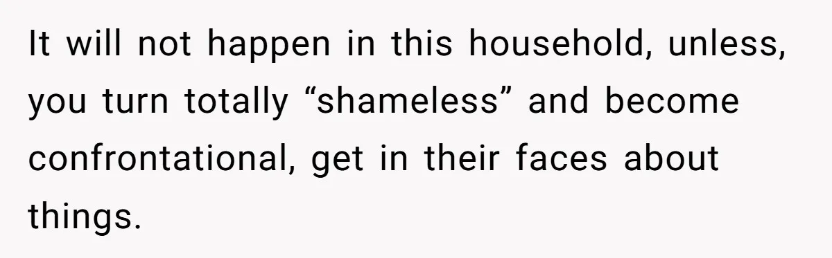 Wife Secretly Tracks Husband Choosing His Mother Over Her In Family Home It will not happen in this household, unless, you turn totally “shameless” and become confrontational, get in their faces about things.