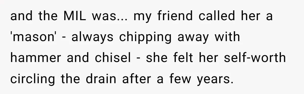 Wife Secretly Tracks Husband Choosing His Mother Over Her In Family Home and the MIL was... my friend called her a 'mason' - always chipping away with hammer and chisel - she felt her self-worth circling the drain after a few years.