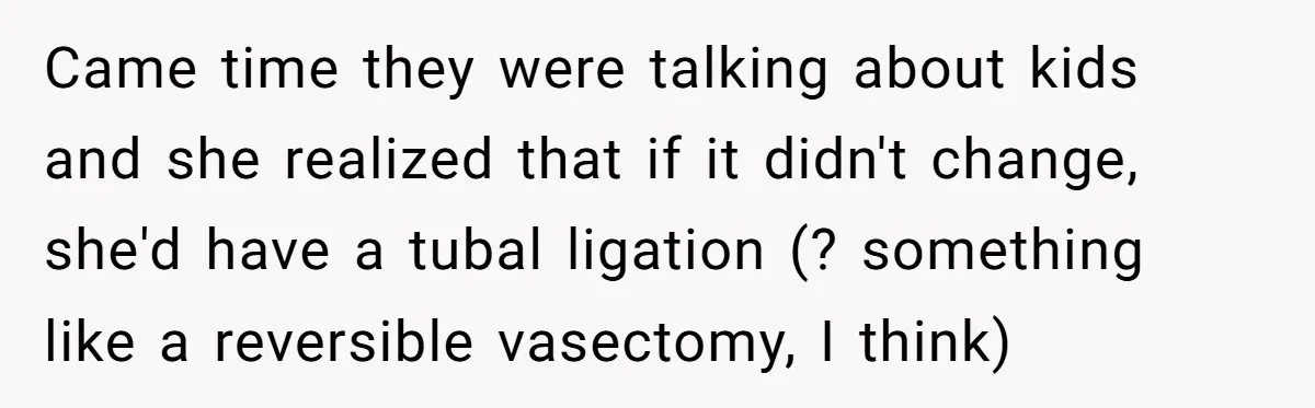 Wife Secretly Tracks Husband Choosing His Mother Over Her In Family Home Came time they were talking about kids and she realized that if it didn't change, she'd have a tubal ligation (? something like a reversible vasectomy, I think)