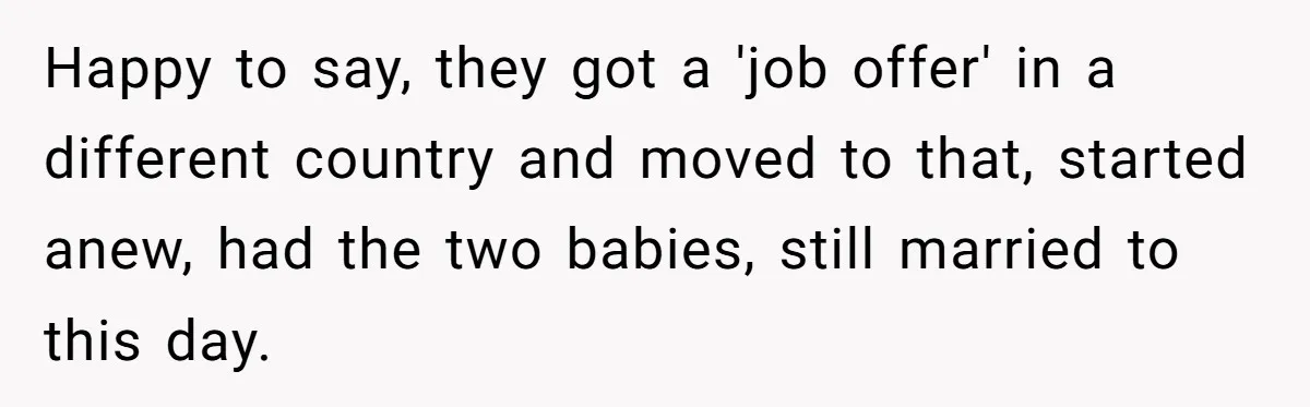 Wife Secretly Tracks Husband Choosing His Mother Over Her In Family Home Happy to say, they got a 'job offer' in a different country and moved to that, started anew, had the two babies, still married to this day.