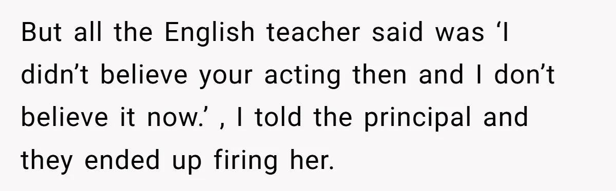 Protective Parent Gets Daughter's Teacher Fired After Repeated Classroom Dismissals But all the English teacher said was ‘I didn’t believe your acting then and I don’t believe it now.’ , I told the principal and they ended up firing her.