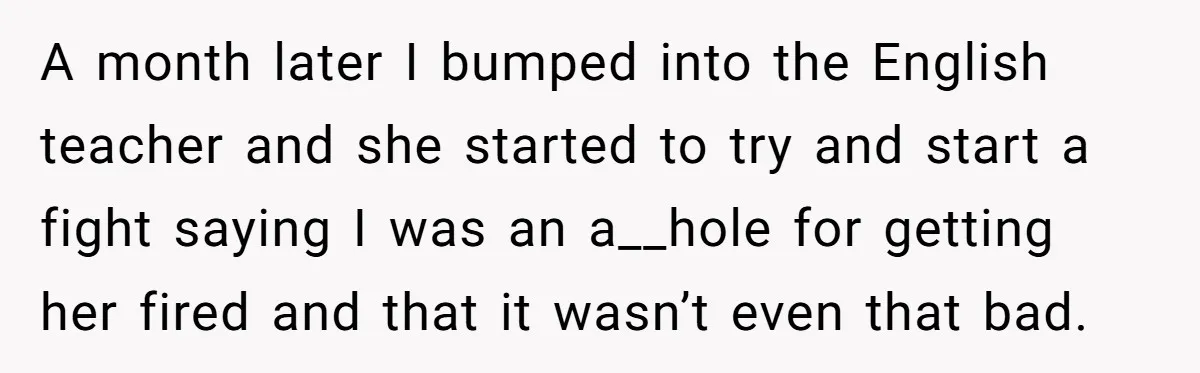 Protective Parent Gets Daughter's Teacher Fired After Repeated Classroom Dismissals A month later I bumped into the English teacher and she started to try and start a fight saying I was an a__hole for getting her fired and that it...