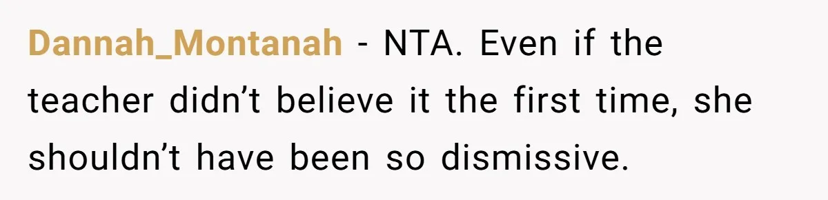Protective Parent Gets Daughter's Teacher Fired After Repeated Classroom Dismissals Dannah_Montanah − NTA. Even if the teacher didn’t believe it the first time, she shouldn’t have been so dismissive.