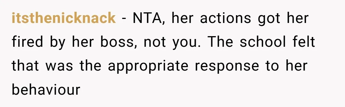 Protective Parent Gets Daughter's Teacher Fired After Repeated Classroom Dismissals itsthenicknack − NTA, her actions got her fired by her boss, not you. The school felt that was the appropriate response to her behaviour