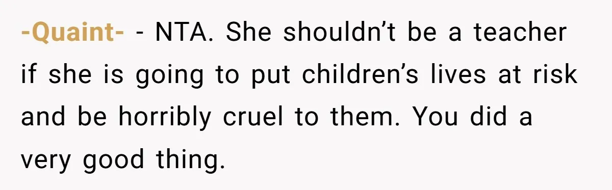 Protective Parent Gets Daughter's Teacher Fired After Repeated Classroom Dismissals -Quaint- − NTA. She shouldn’t be a teacher if she is going to put children’s lives at risk and be horribly cruel to them. You did a very good thing.