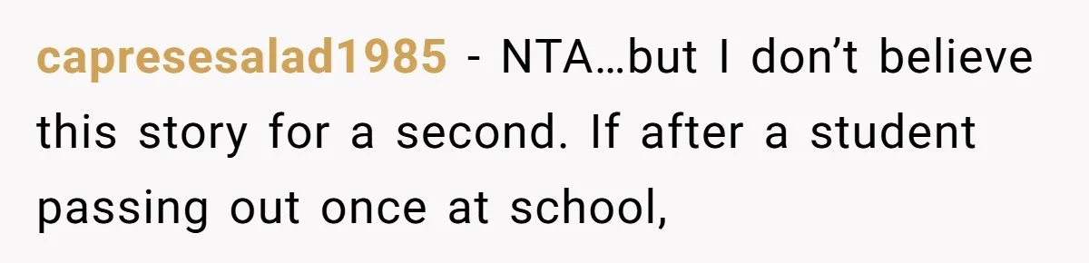 Protective Parent Gets Daughter's Teacher Fired After Repeated Classroom Dismissals capresesalad1985 − NTA…but I don’t believe this story for a second. If after a student passing out once at school,