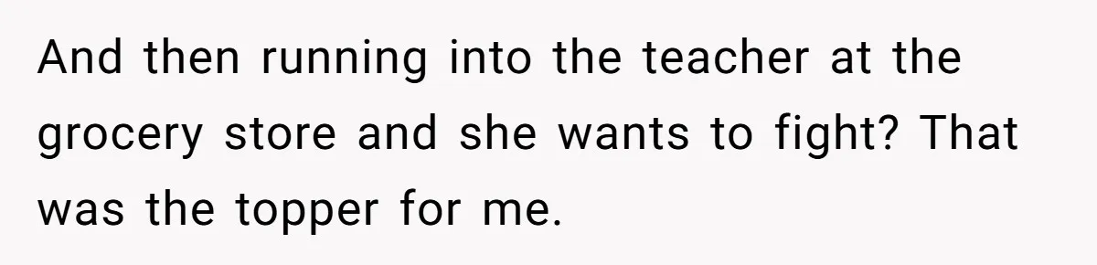 Protective Parent Gets Daughter's Teacher Fired After Repeated Classroom Dismissals And then running into the teacher at the grocery store and she wants to fight? That was the topper for me.