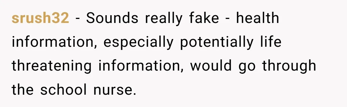 Protective Parent Gets Daughter's Teacher Fired After Repeated Classroom Dismissals srush32 − Sounds really fake - health information, especially potentially life threatening information, would go through the school nurse.