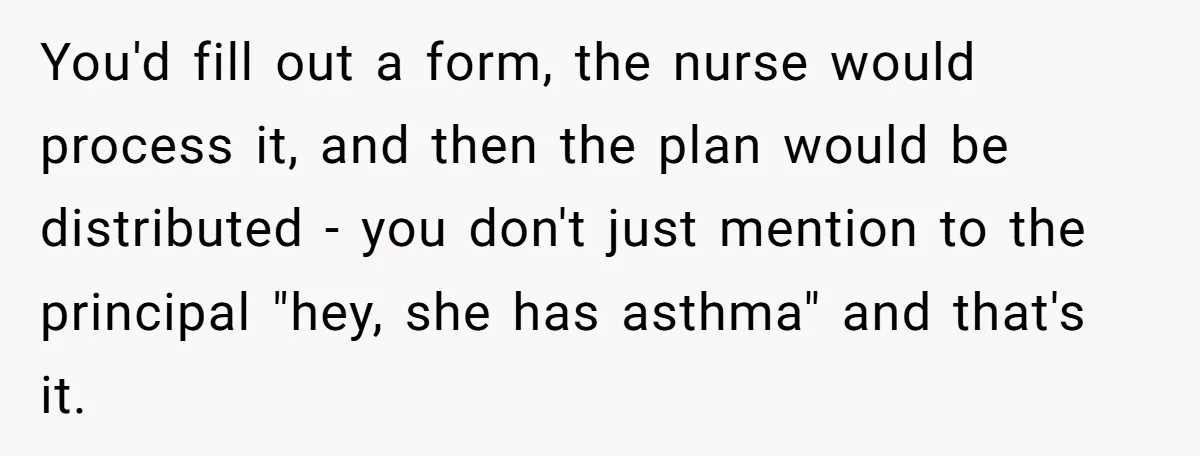 Protective Parent Gets Daughter's Teacher Fired After Repeated Classroom Dismissals You'd fill out a form, the nurse would process it, and then the plan would be distributed - you don't just mention to the principal "hey, she has asthma" and...