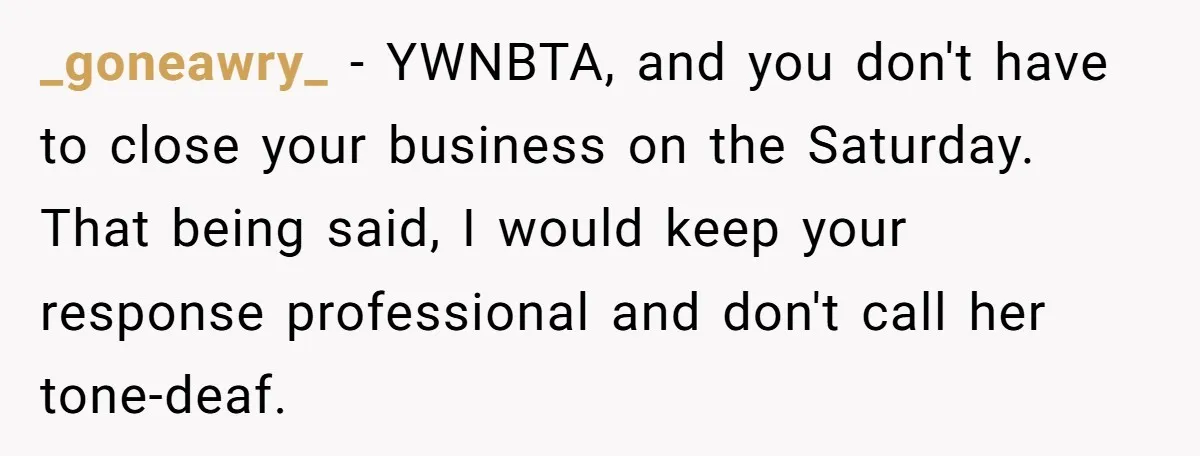 She Asked Her Boss to Shut Down the Business for Her Wedding, but Left One Person Off the Guest List _goneawry_ − YWNBTA, and you don't have to close your business on the Saturday. That being said, I would keep your response professional and don't call her tone-deaf.