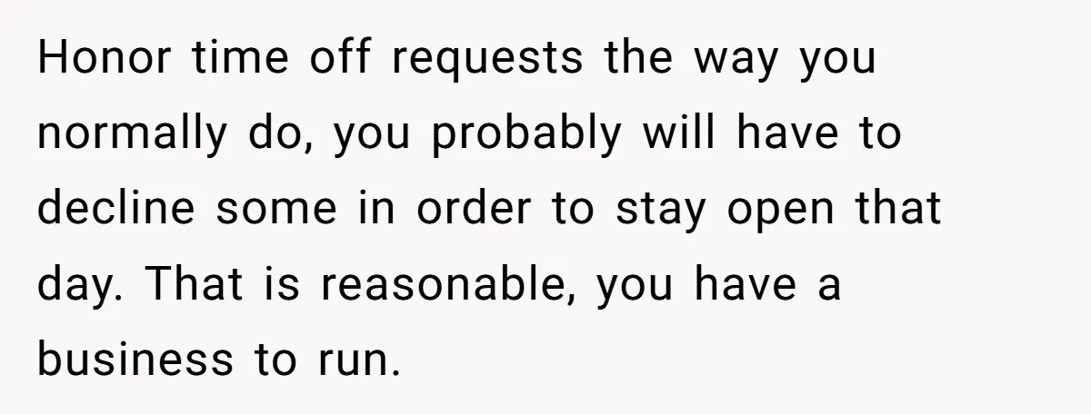 She Asked Her Boss to Shut Down the Business for Her Wedding, but Left One Person Off the Guest List Honor time off requests the way you normally do, you probably will have to decline some in order to stay open that day. That is reasonable, you have a business...
