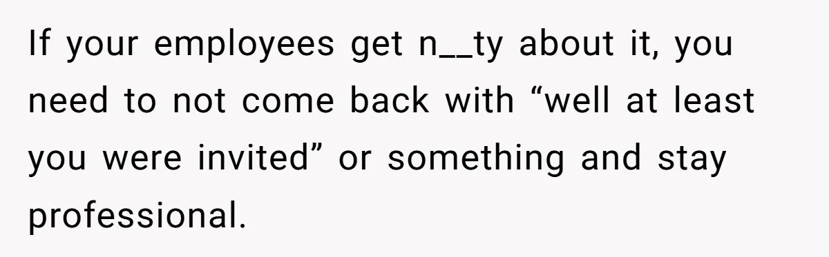 She Asked Her Boss to Shut Down the Business for Her Wedding, but Left One Person Off the Guest List If your employees get n__ty about it, you need to not come back with “well at least you were invited” or something and stay professional.