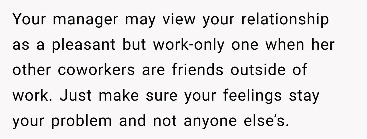 She Asked Her Boss to Shut Down the Business for Her Wedding, but Left One Person Off the Guest List Your manager may view your relationship as a pleasant but work-only one when her other coworkers are friends outside of work. Just make sure your feelings stay your problem and...