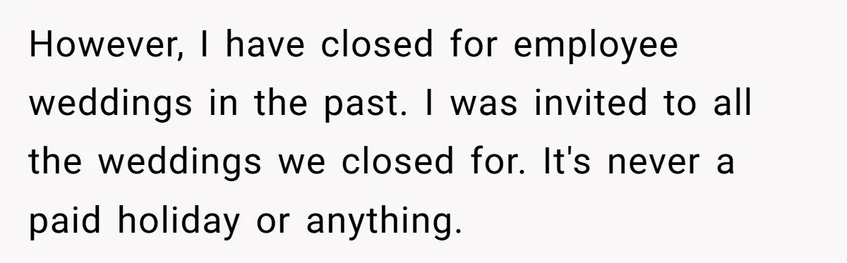 She Asked Her Boss to Shut Down the Business for Her Wedding, but Left One Person Off the Guest List However, I have closed for employee weddings in the past. I was invited to all the weddings we closed for. It's never a paid holiday or anything.
