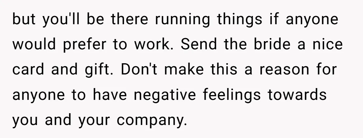 She Asked Her Boss to Shut Down the Business for Her Wedding, but Left One Person Off the Guest List but you'll be there running things if anyone would prefer to work. Send the bride a nice card and gift. Don't make this a reason for anyone to have negative...