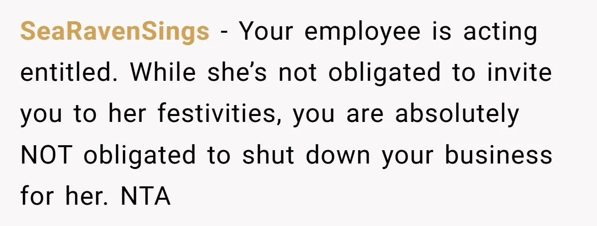 She Asked Her Boss to Shut Down the Business for Her Wedding, but Left One Person Off the Guest List SeaRavenSings − Your employee is acting entitled. While she’s not obligated to invite you to her festivities, you are absolutely NOT obligated to shut down your business for her. NTA