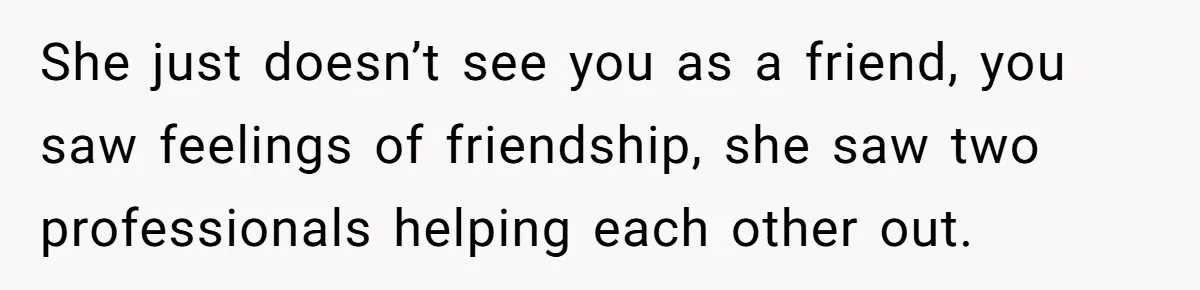 She Asked Her Boss to Shut Down the Business for Her Wedding, but Left One Person Off the Guest List She just doesn’t see you as a friend, you saw feelings of friendship, she saw two professionals helping each other out.