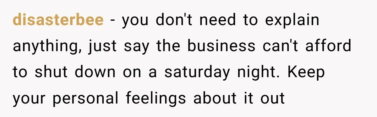 She Asked Her Boss to Shut Down the Business for Her Wedding, but Left One Person Off the Guest List disasterbee − you don't need to explain anything, just say the business can't afford to shut down on a saturday night. Keep your personal feelings about it out