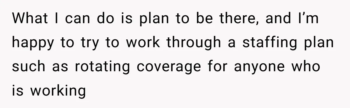 She Asked Her Boss to Shut Down the Business for Her Wedding, but Left One Person Off the Guest List What I can do is plan to be there, and I’m happy to try to work through a staffing plan such as rotating coverage for anyone who is working