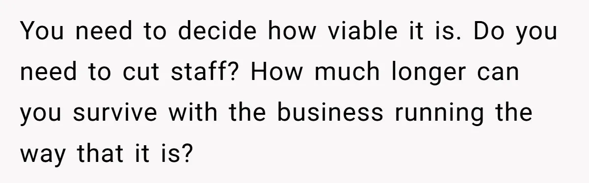 She Asked Her Boss to Shut Down the Business for Her Wedding, but Left One Person Off the Guest List You need to decide how viable it is. Do you need to cut staff? How much longer can you survive with the business running the way that it is?