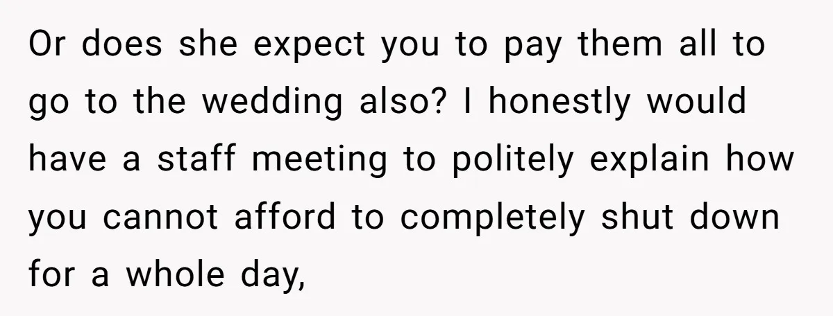 She Asked Her Boss to Shut Down the Business for Her Wedding, but Left One Person Off the Guest List Or does she expect you to pay them all to go to the wedding also? I honestly would have a staff meeting to politely explain how you cannot afford to...