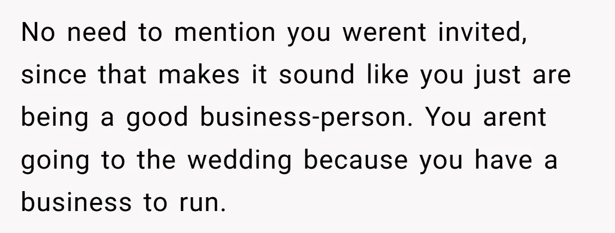 She Asked Her Boss to Shut Down the Business for Her Wedding, but Left One Person Off the Guest List No need to mention you werent invited, since that makes it sound like you just are being a good business-person. You arent going to the wedding because you have a...