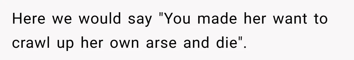 Here we would say "You made her want to crawl up her own arse and die".