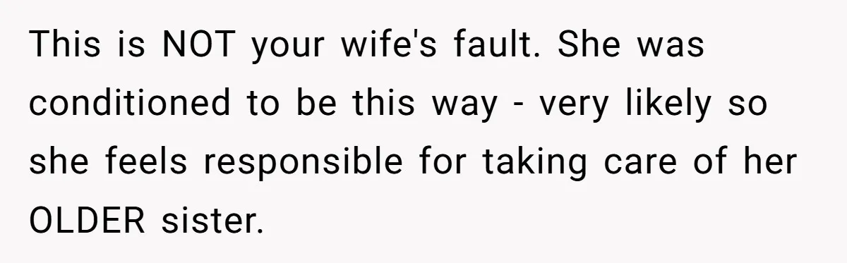 Newlywed Husband Demands Wife Stop Raising Her Sister's Child Before Their Marriage Collapses This is NOT your wife's fault. She was conditioned to be this way - very likely so she feels responsible for taking care of her OLDER sister.