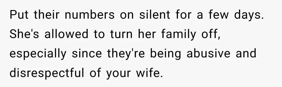 Newlywed Husband Demands Wife Stop Raising Her Sister's Child Before Their Marriage Collapses Put their numbers on silent for a few days. She's allowed to turn her family off, especially since they're being abusive and disrespectful of your wife.