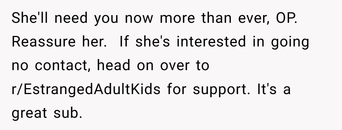 Newlywed Husband Demands Wife Stop Raising Her Sister's Child Before Their Marriage Collapses She'll need you now more than ever, OP. Reassure her. If she's interested in going no contact, head on over to r/EstrangedAdultKids for support. It's a great sub.