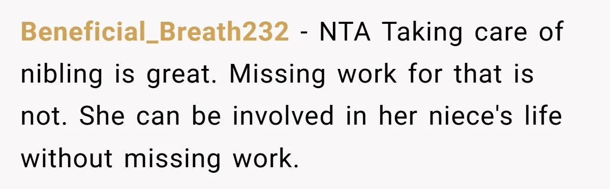 Newlywed Husband Demands Wife Stop Raising Her Sister's Child Before Their Marriage Collapses Beneficial_Breath232 − NTA Taking care of nibling is great. Missing work for that is not. She can be involved in her niece's life without missing work.
