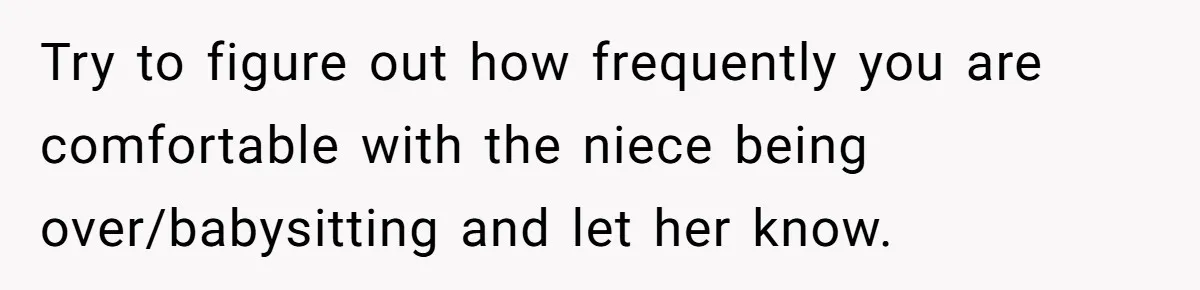 Newlywed Husband Demands Wife Stop Raising Her Sister's Child Before Their Marriage Collapses Try to figure out how frequently you are comfortable with the niece being over/babysitting and let her know.