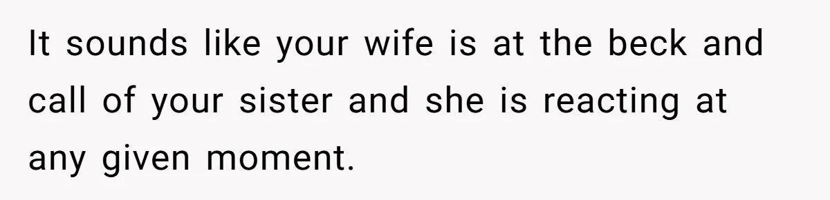 Newlywed Husband Demands Wife Stop Raising Her Sister's Child Before Their Marriage Collapses It sounds like your wife is at the beck and call of your sister and she is reacting at any given moment.